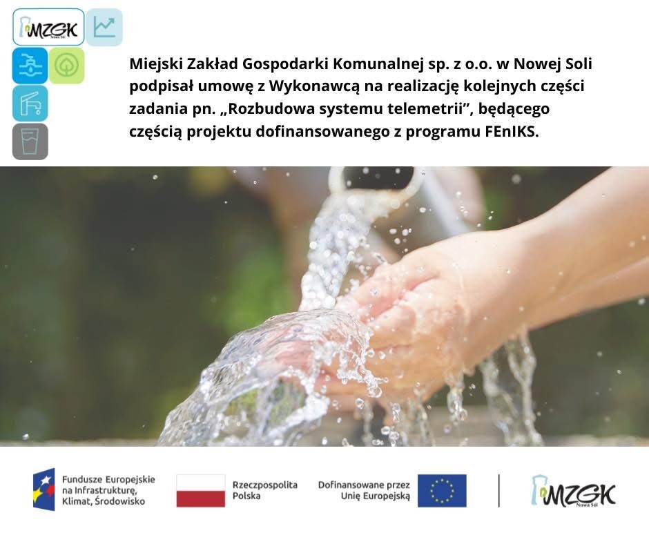 Zdjęcie dłoni z wodą. U góry po lewej stronie logo projektu, po prawej informacja że MZGK podpisało umowę z Wykonawcą na realizację zadania: „Rozbudowa systemu telemetrii" w ramach Programu „Rozwój i modernizacja systemu zaopatrzenia w wodę miasta Nowa Sól” logo projektu, ciąg znaków: Funduszy Europejskich, Flaga Polski, Flaga Unii europejskiej, logo MZGK Zdjęcie dłoni z wodą. U góry po lewej stronie logo projektu, po prawej informacja że MZGK podpisało umowę z Wykonawcą na realizację zadania: „Rozbudowa systemu telemetrii" w ramach Programu „Rozwój i modernizacja systemu zaopatrzenia w wodę miasta Nowa Sól” logo projektu, ciąg znaków: Funduszy Europejskich, Flaga Polski, Flaga Unii europejskiej, logo MZGK